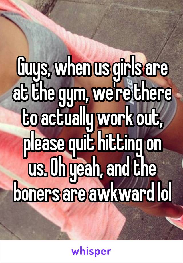 Guys, when us girls are at the gym, we're there to actually work out, please quit hitting on us. Oh yeah, and the boners are awkward lol