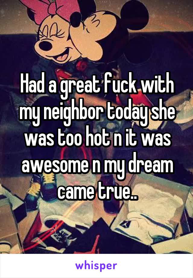 Had a great fuck with my neighbor today she was too hot n it was awesome n my dream came true..