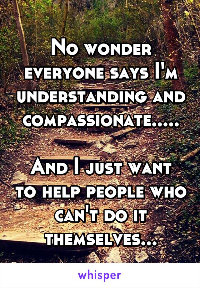 No wonder everyone says I'm understanding and compassionate.....

And I just want to help people who can't do it themselves...