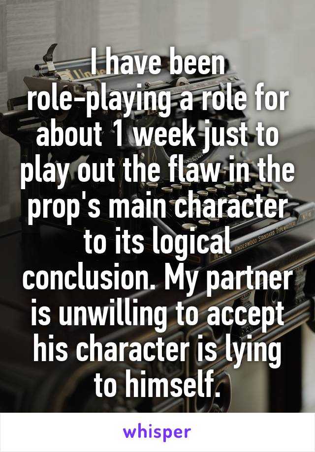 I have been role-playing a role for about 1 week just to play out the flaw in the prop's main character to its logical conclusion. My partner is unwilling to accept his character is lying to himself.