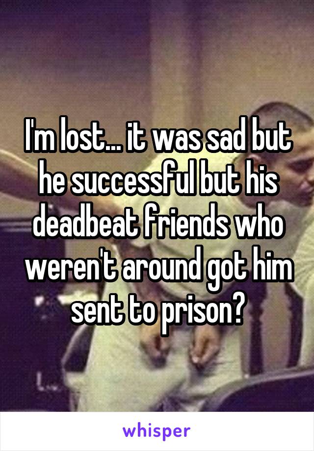 I'm lost... it was sad but he successful but his deadbeat friends who weren't around got him sent to prison?