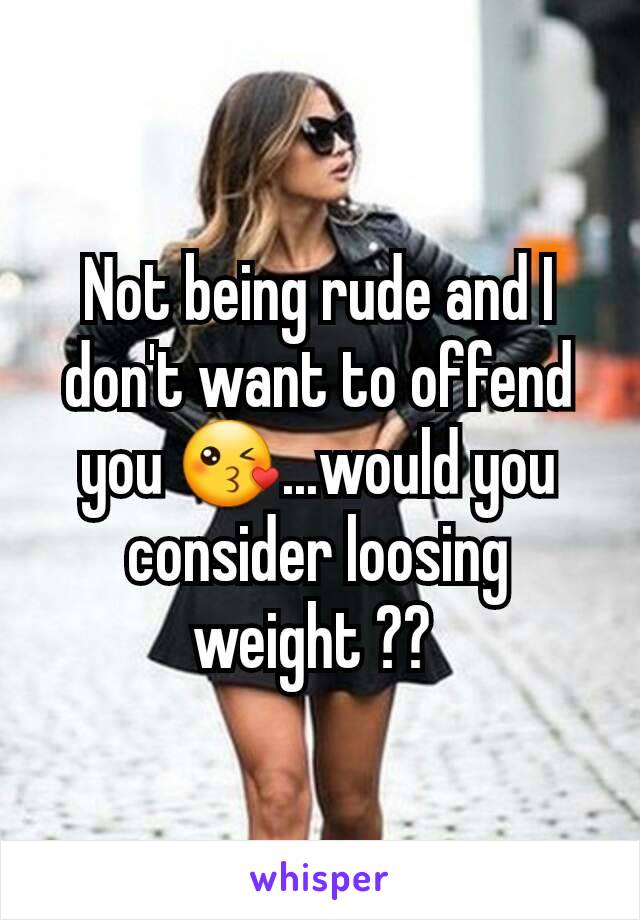 Not being rude and I don't want to offend you 😘...would you consider loosing weight ?? 