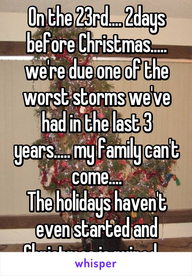On the 23rd.... 2days before Christmas..... we're due one of the worst storms we've had in the last 3 years..... my family can't come....
The holidays haven't even started and Christmas is ruined....