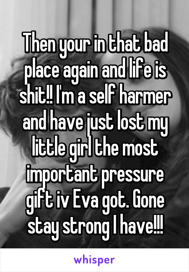 Then your in that bad place again and life is shit!! I'm a self harmer and have just lost my little girl the most important pressure gift iv Eva got. Gone stay strong I have!!!
