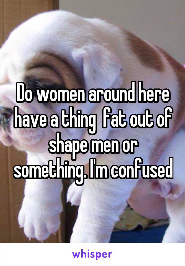 Do women around here have a thing  fat out of shape men or something. I'm confused
