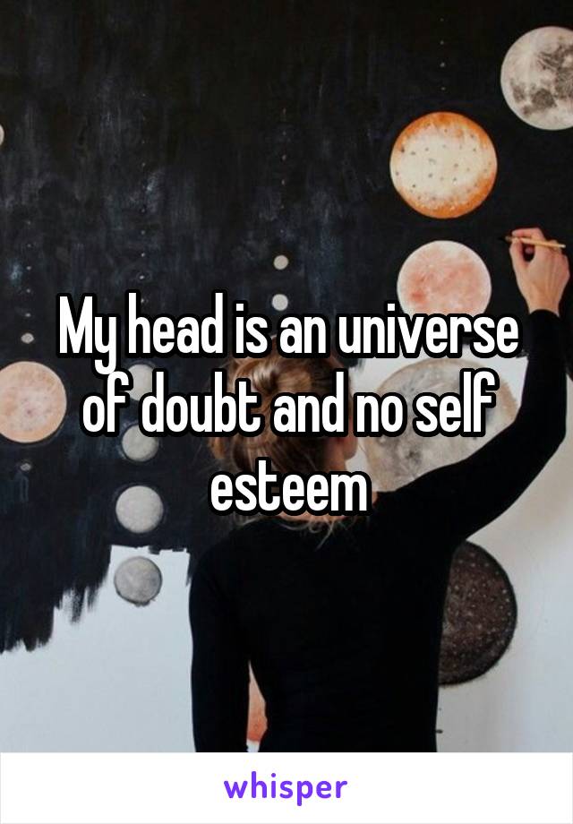 My head is an universe of doubt and no self esteem