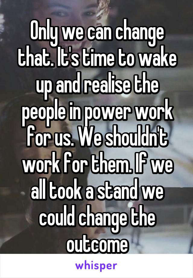 Only we can change that. It's time to wake up and realise the people in power work for us. We shouldn't work for them. If we all took a stand we could change the outcome