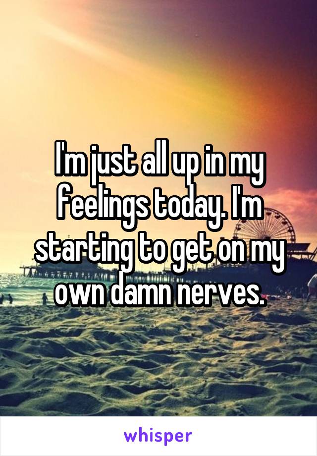 I'm just all up in my feelings today. I'm starting to get on my own damn nerves.