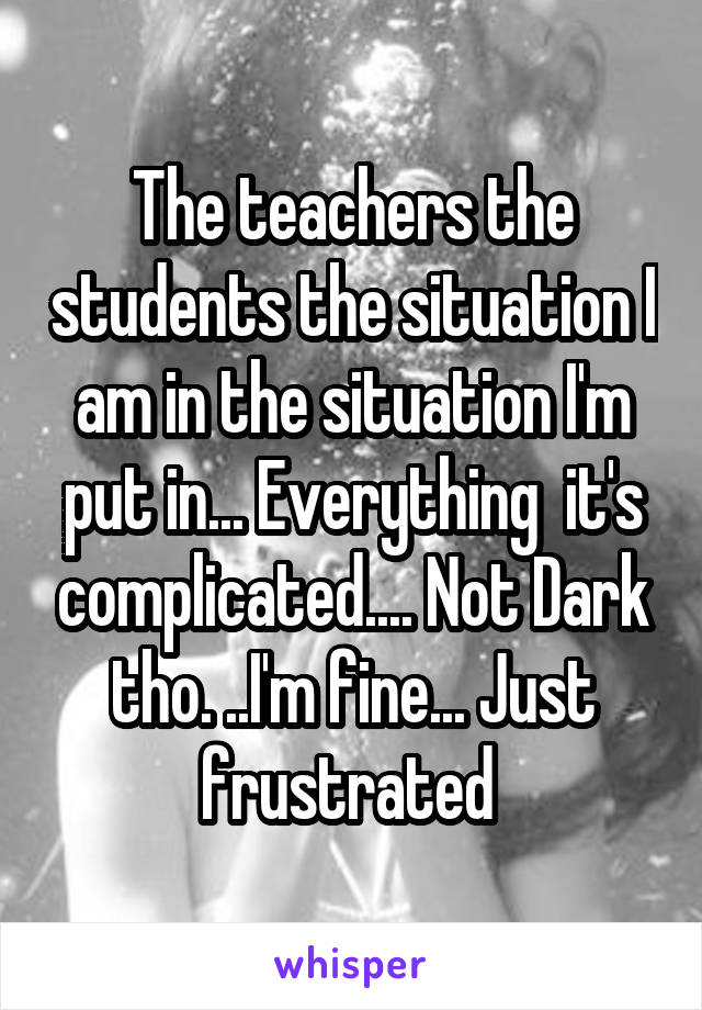 The teachers the students the situation I am in the situation I'm put in... Everything  it's complicated.... Not Dark tho. ..I'm fine... Just frustrated 
