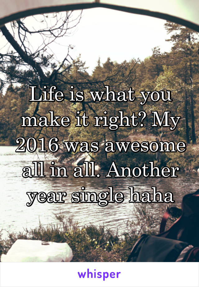 Life is what you make it right? My 2016 was awesome all in all. Another year single haha