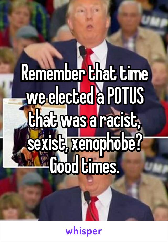 Remember that time we elected a POTUS that was a racist, sexist, xenophobe? Good times.