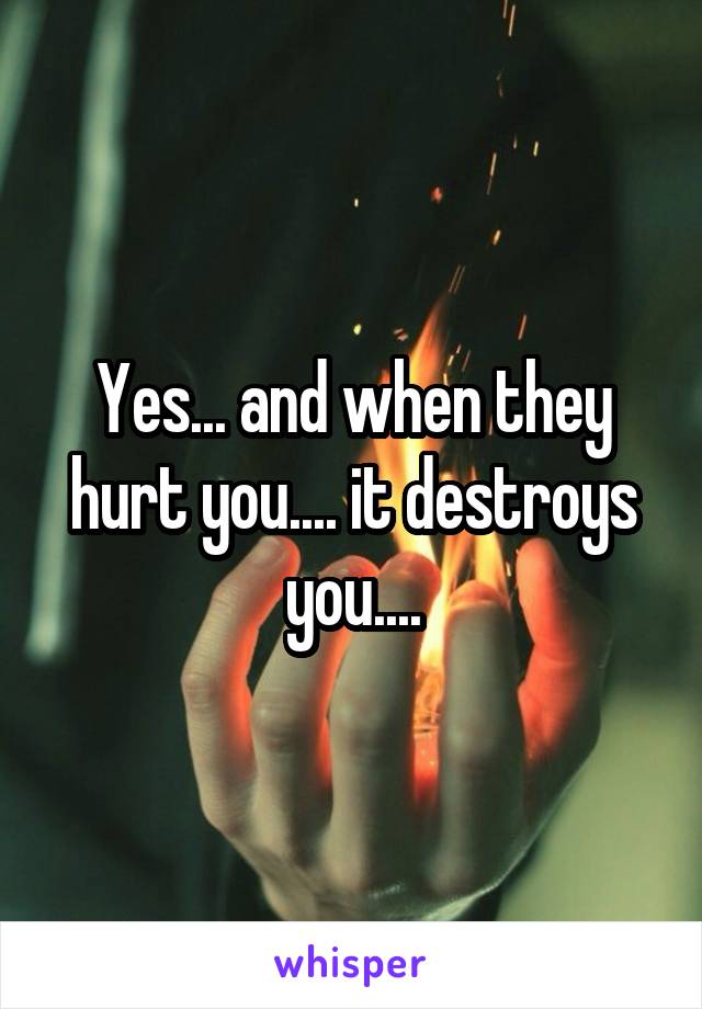 Yes... and when they hurt you.... it destroys you....