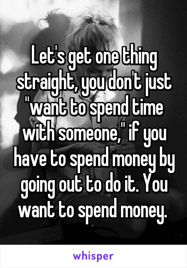 Let's get one thing straight, you don't just "want to spend time with someone," if you have to spend money by going out to do it. You want to spend money. 