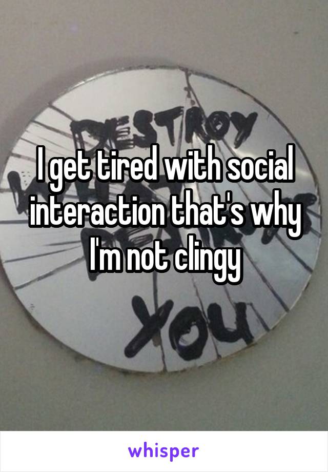I get tired with social interaction that's why I'm not clingy
