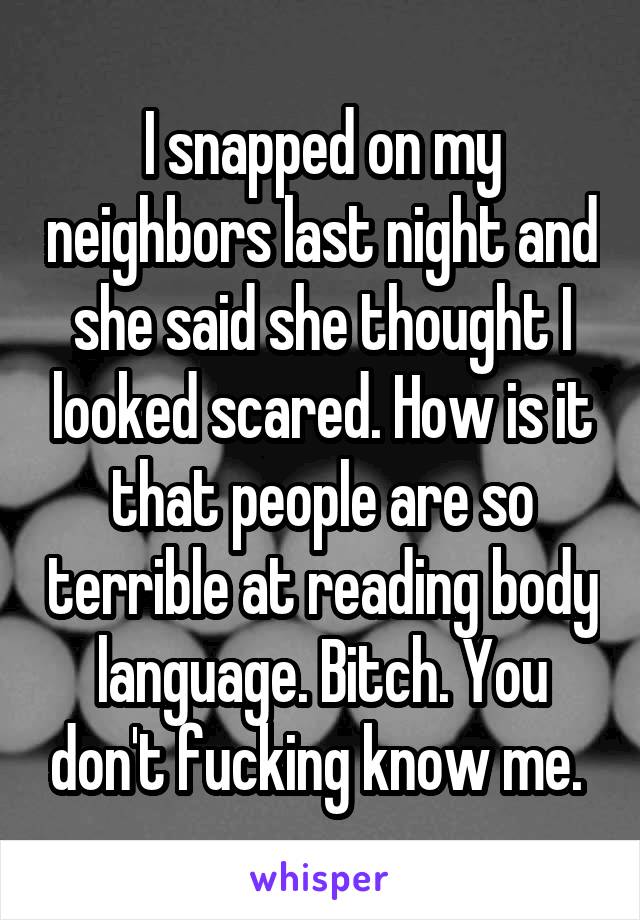 I snapped on my neighbors last night and she said she thought I looked scared. How is it that people are so terrible at reading body language. Bitch. You don't fucking know me. 