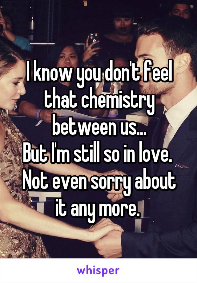 I know you don't feel that chemistry between us...
But I'm still so in love. 
Not even sorry about it any more. 