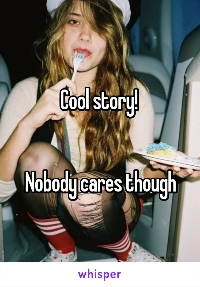 Cool story! 


Nobody cares though