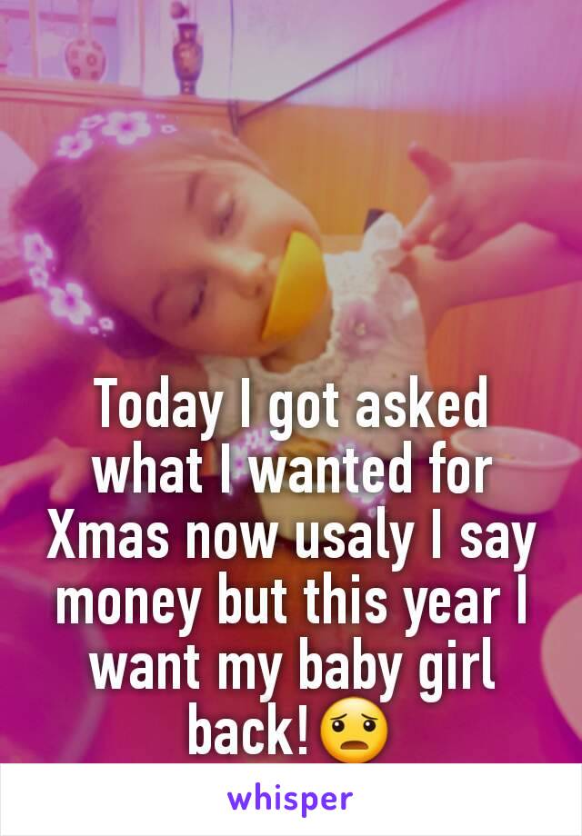 Today I got asked what I wanted for Xmas now usaly I say money but this year I want my baby girl back!😦