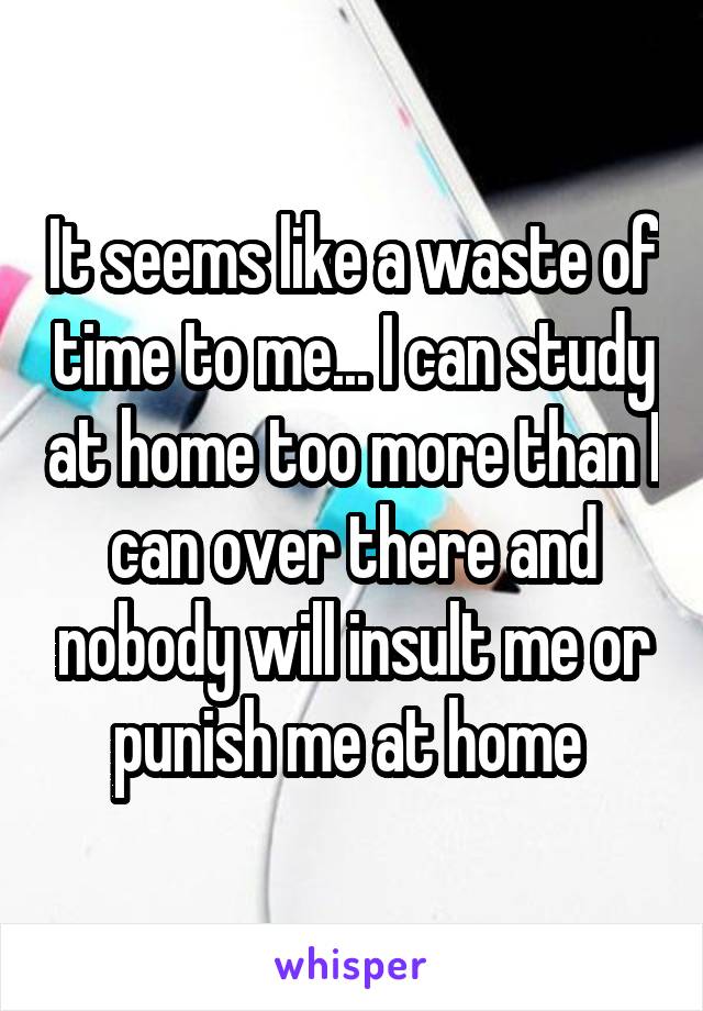 It seems like a waste of time to me... I can study at home too more than I can over there and nobody will insult me or punish me at home 