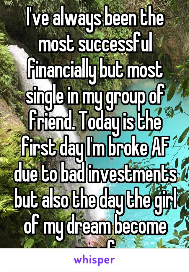 I've always been the most successful financially but most single in my group of friend. Today is the first day I'm broke AF due to bad investments but also the day the girl of my dream become my gf