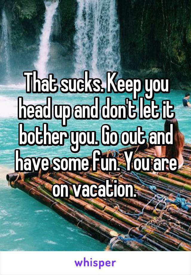 That sucks. Keep you head up and don't let it bother you. Go out and have some fun. You are on vacation. 