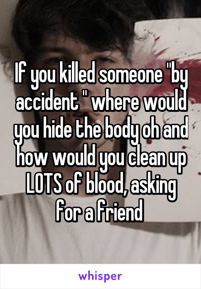 If you killed someone "by accident " where would you hide the body oh and how would you clean up LOTS of blood, asking for a friend 
