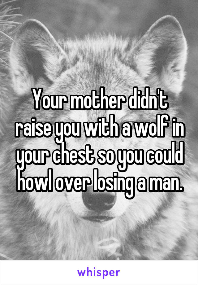 Your mother didn't raise you with a wolf in your chest so you could howl over losing a man.