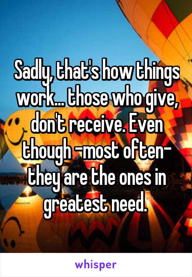 Sadly, that's how things work... those who give, don't receive. Even though -most often- they are the ones in greatest need. 