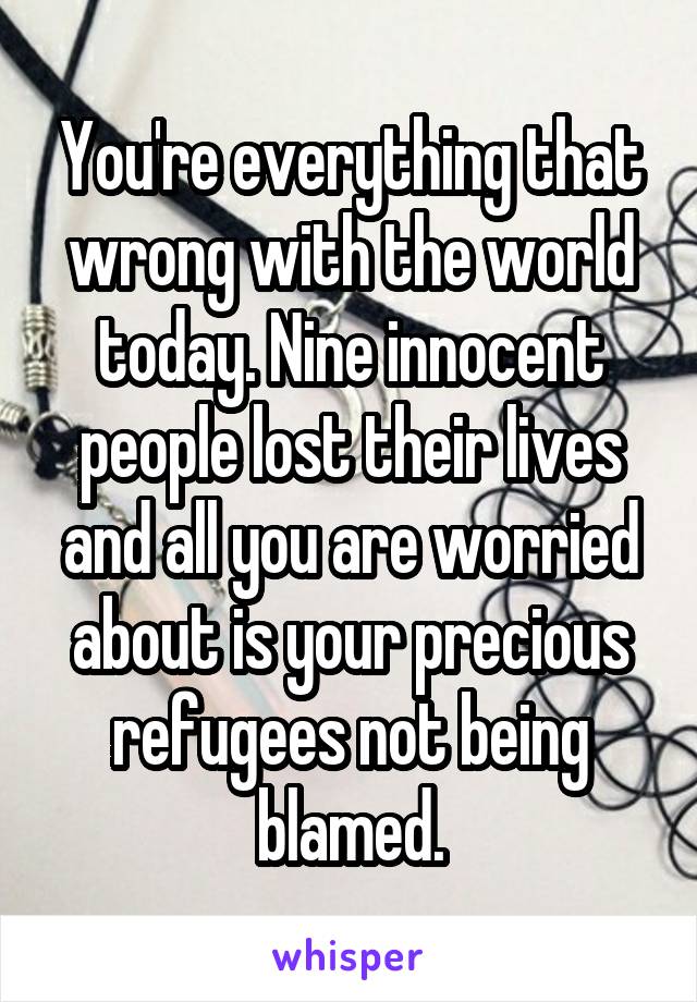 You're everything that wrong with the world today. Nine innocent people lost their lives and all you are worried about is your precious refugees not being blamed.