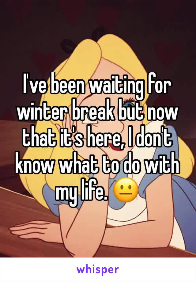 I've been waiting for winter break but now that it's here, I don't know what to do with my life. 😐