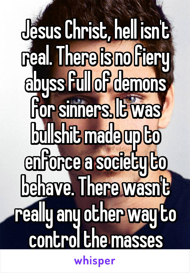 Jesus Christ, hell isn't real. There is no fiery abyss full of demons for sinners. It was bullshit made up to enforce a society to behave. There wasn't really any other way to control the masses