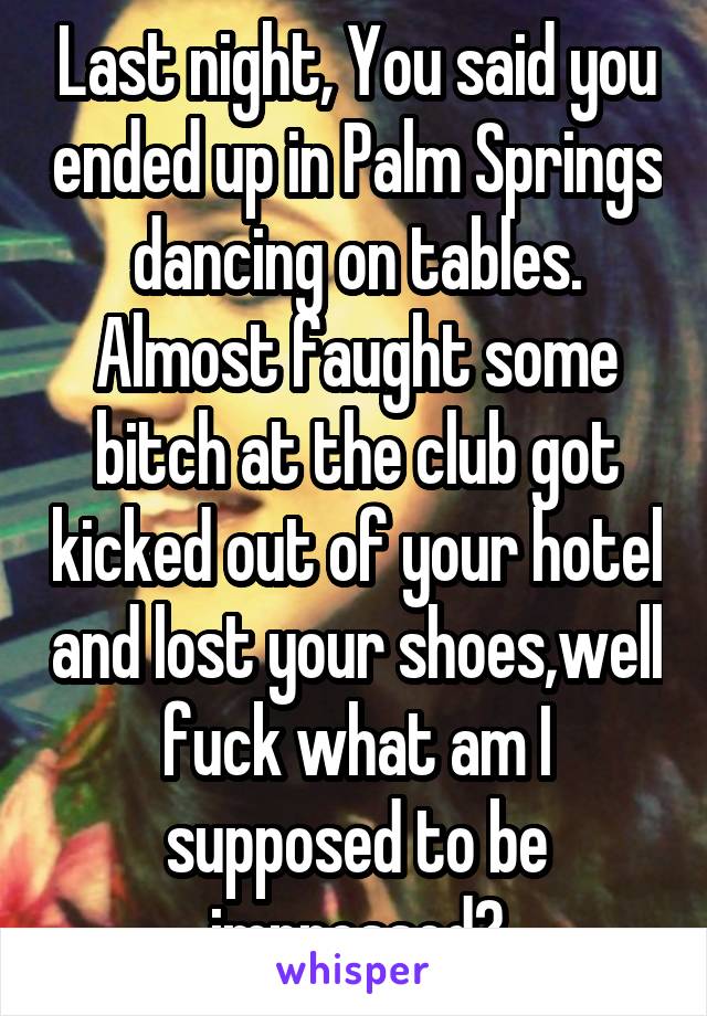 Last night, You said you ended up in Palm Springs dancing on tables. Almost faught some bitch at the club got kicked out of your hotel and lost your shoes,well fuck what am I supposed to be impressed?