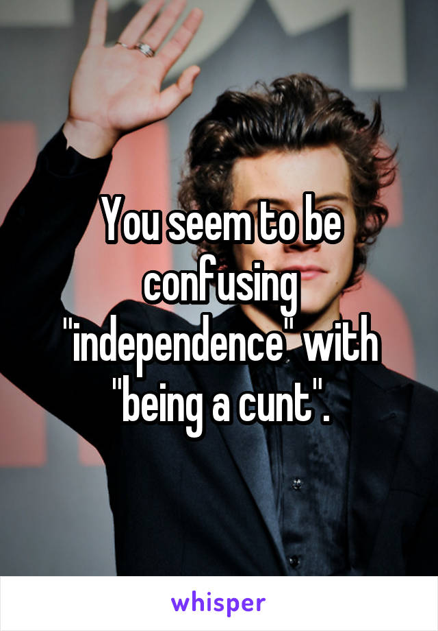 You seem to be confusing "independence" with "being a cunt".