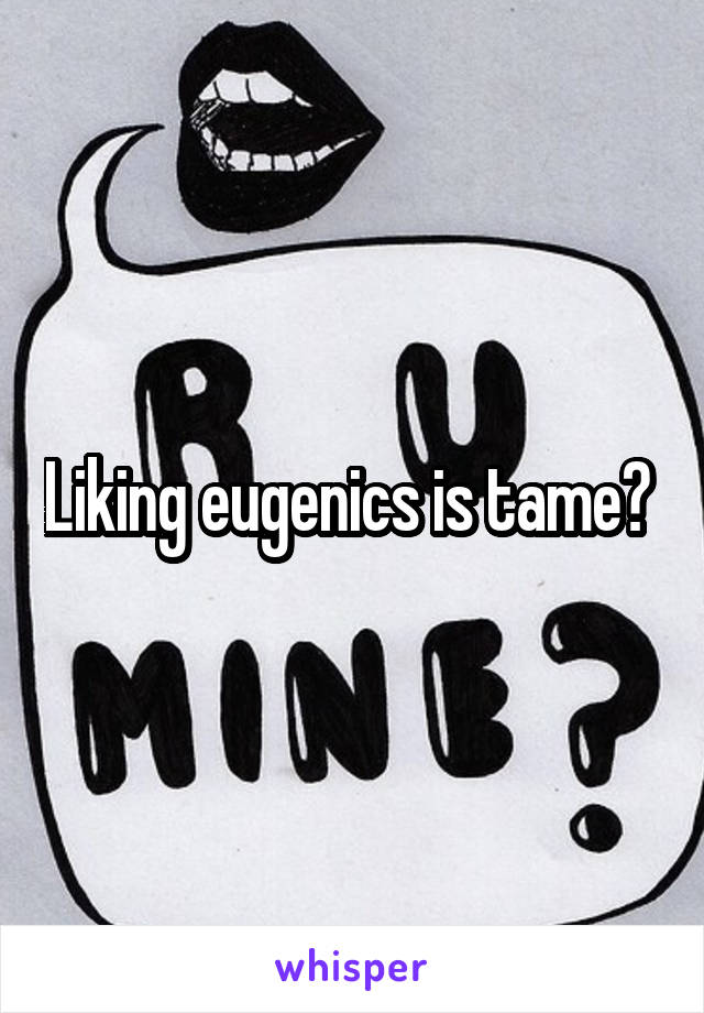 Liking eugenics is tame? 