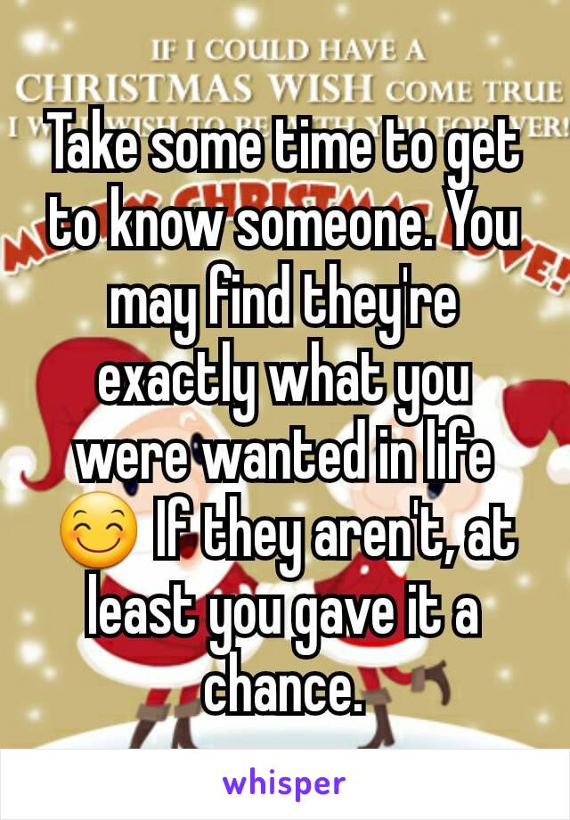 Take some time to get to know someone. You may find they're exactly what you were wanted in life 😊 If they aren't, at least you gave it a chance.
