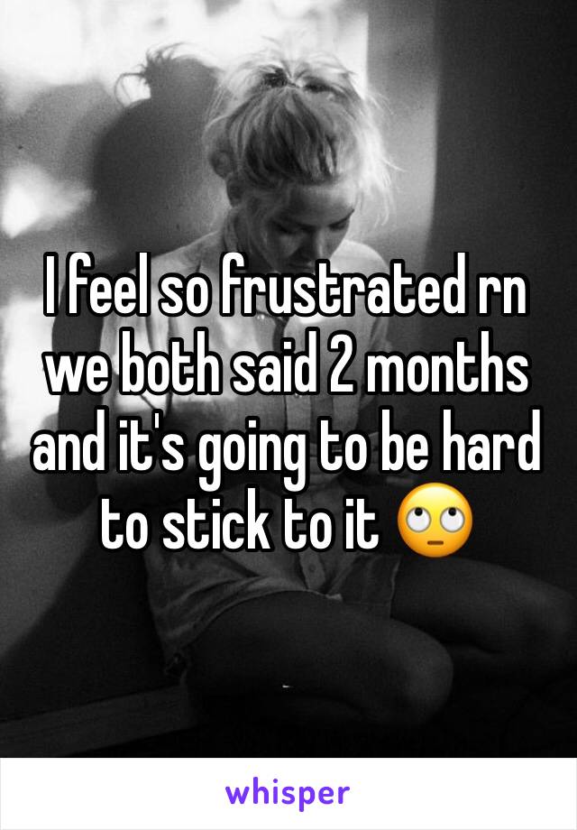 I feel so frustrated rn we both said 2 months and it's going to be hard to stick to it 🙄