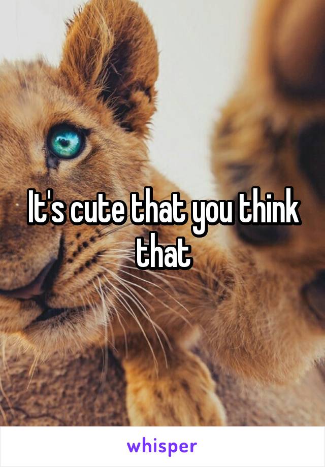 It's cute that you think that