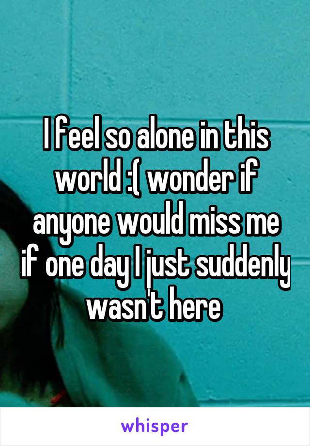 I feel so alone in this world :( wonder if anyone would miss me if one day I just suddenly wasn't here 
