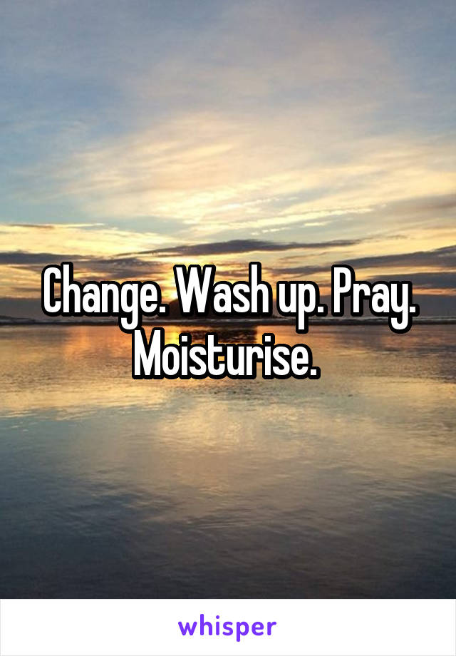 Change. Wash up. Pray. Moisturise. 
