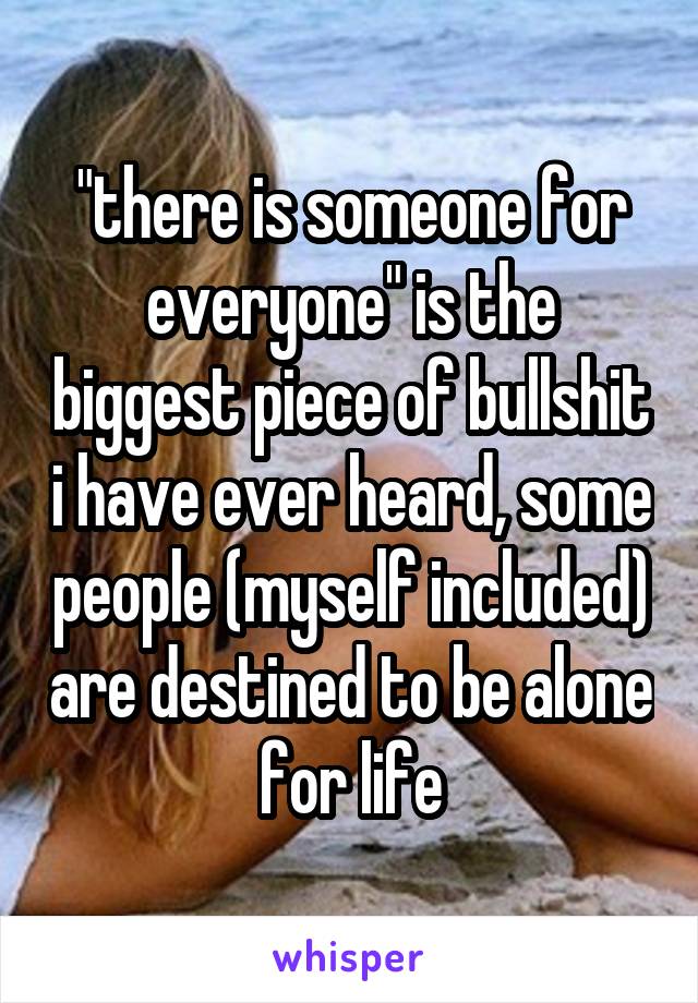 "there is someone for everyone" is the biggest piece of bullshit i have ever heard, some people (myself included) are destined to be alone for life