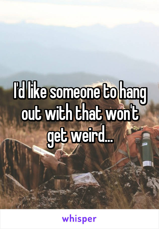 I'd like someone to hang out with that won't get weird...