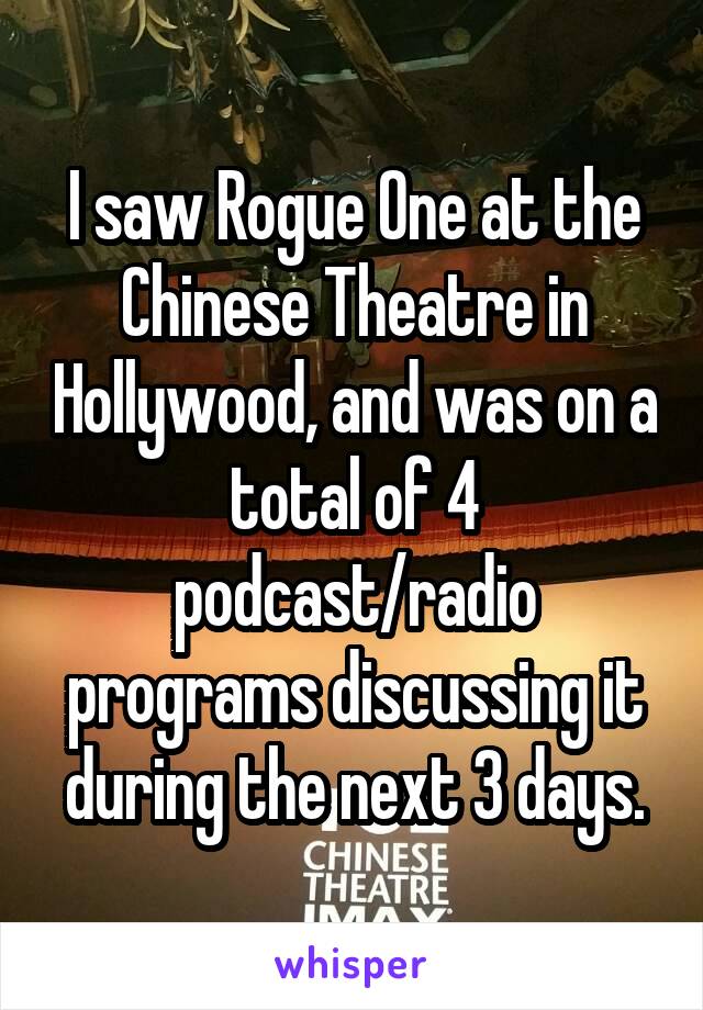 I saw Rogue One at the Chinese Theatre in Hollywood, and was on a total of 4 podcast/radio programs discussing it during the next 3 days.