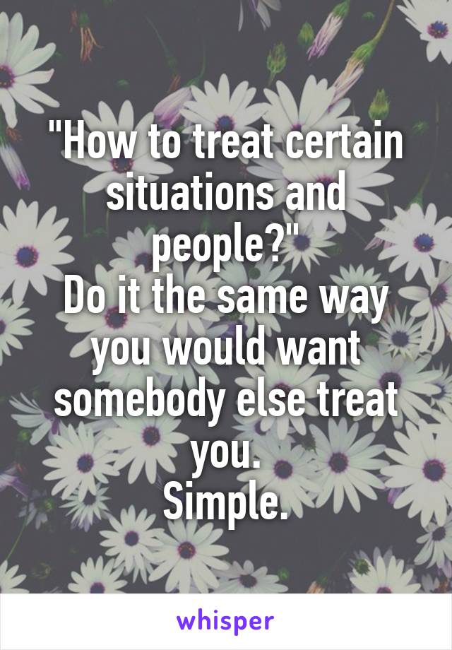 "How to treat certain situations and people?"
Do it the same way you would want somebody else treat you.
Simple.