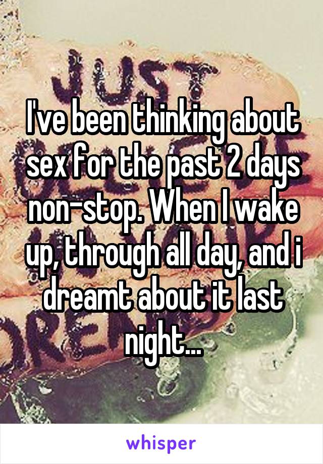 I've been thinking about sex for the past 2 days non-stop. When I wake up, through all day, and i dreamt about it last night...