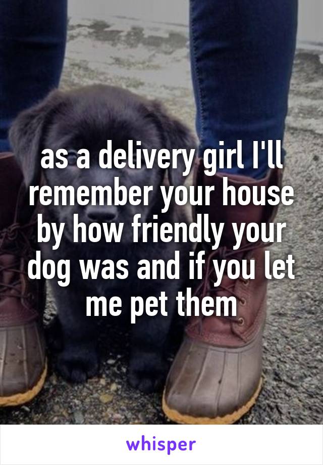 as a delivery girl I'll remember your house by how friendly your dog was and if you let me pet them