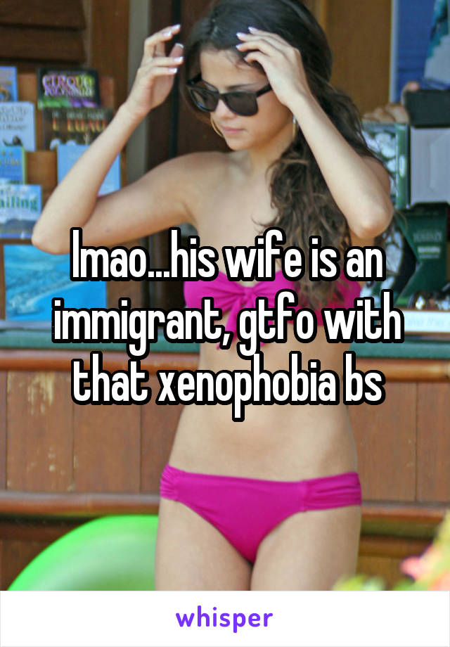 lmao...his wife is an immigrant, gtfo with that xenophobia bs