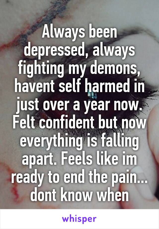 Always been depressed, always fighting my demons, havent self harmed in just over a year now. Felt confident but now everything is falling apart. Feels like im ready to end the pain... dont know when