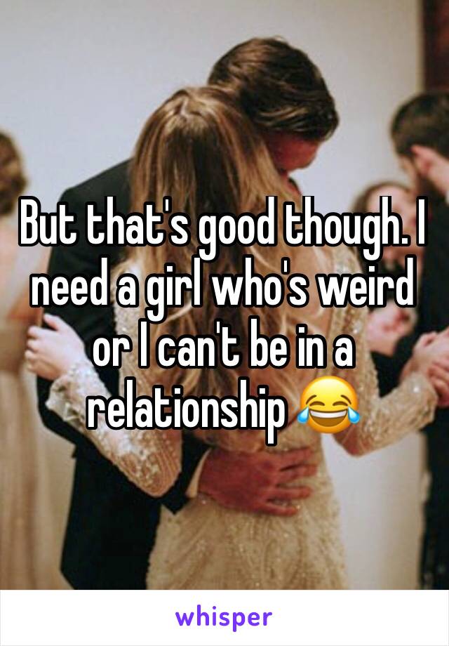 But that's good though. I need a girl who's weird or I can't be in a relationship 😂