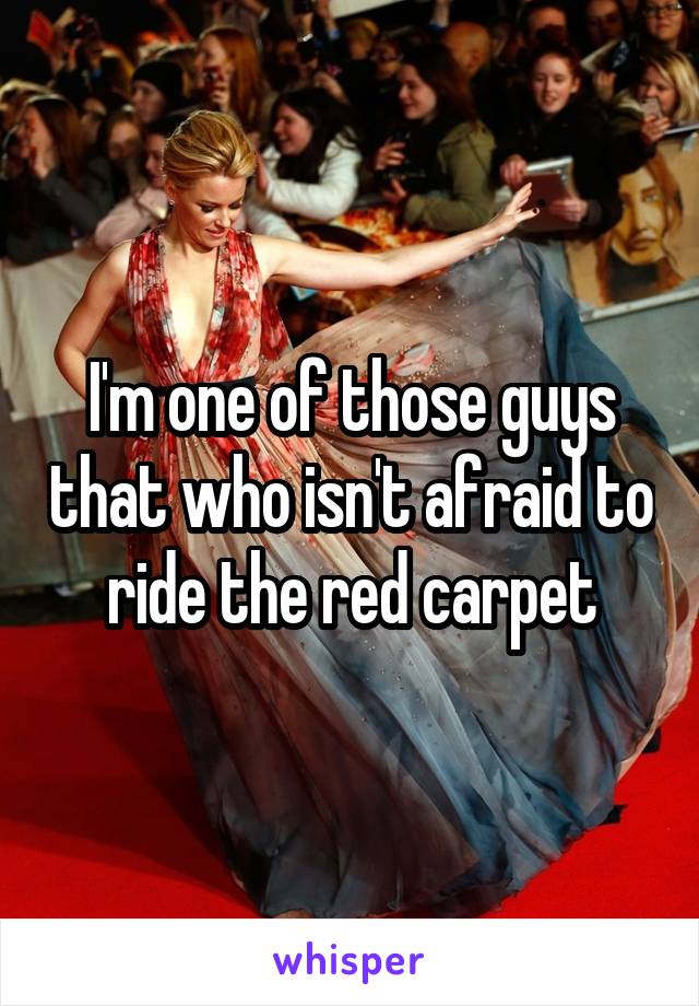 I'm one of those guys that who isn't afraid to ride the red carpet