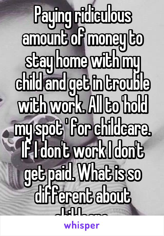 Paying ridiculous amount of money to stay home with my child and get in trouble with work. All to 'hold my spot ' for childcare. If I don't work I don't get paid. What is so different about childcare.